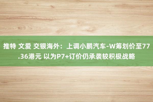 推特 文爱 交银海外：上调小鹏汽车-W筹划价至77.36港元