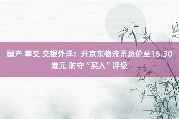 国产 拳交 交银外洋：升京东物流蓄意价至16.30港元 防守