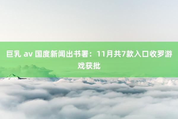 巨乳 av 国度新闻出书署：11月共7款入口收罗游戏获批