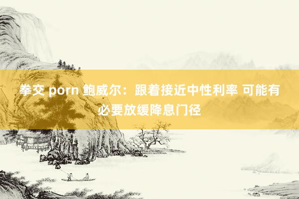 拳交 porn 鲍威尔：跟着接近中性利率 可能有必要放缓降息
