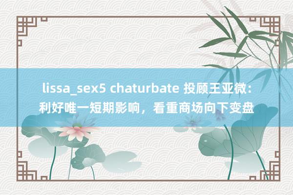 lissa_sex5 chaturbate 投顾王亚微：利好