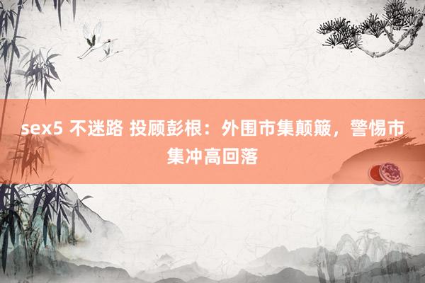 sex5 不迷路 投顾彭根：外围市集颠簸，警惕市集冲高回落